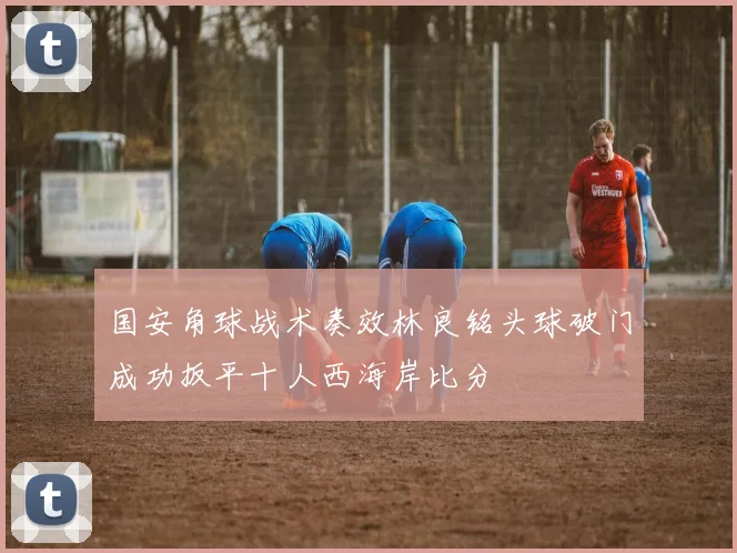 国安角球战术奏效林良铭头球破门成功扳平十人西海岸比分