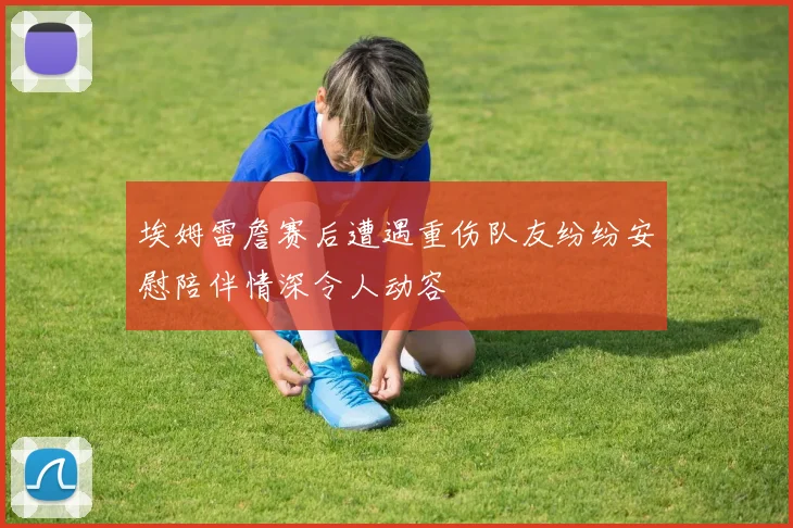 埃姆雷詹赛后遭遇重伤队友纷纷安慰陪伴情深令人动容