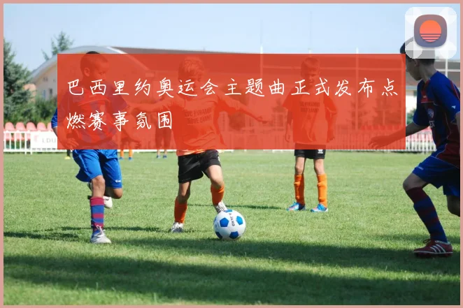 巴西里约奥运会主题曲正式发布点燃赛事氛围