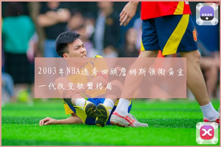 2003年NBA选秀回顾詹姆斯领衔黄金一代改变联盟格局