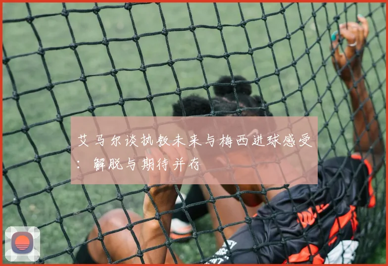 艾马尔谈执教未来与梅西进球感受：解脱与期待并存