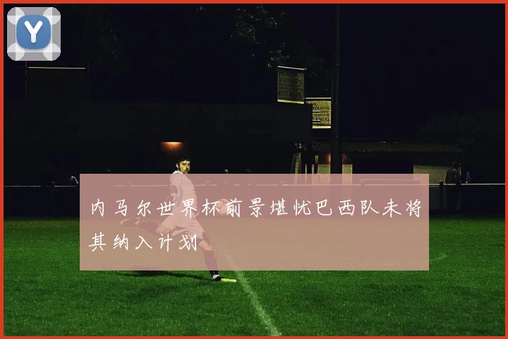 内马尔世界杯前景堪忧巴西队未将其纳入计划